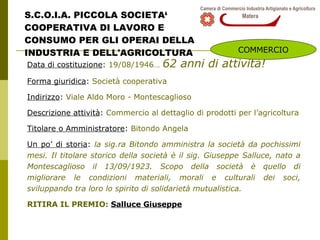 S.C.O.I.A. PICCOLA SOCIETA‘ COOPERATIVA DI LAVORO E  CONSUMO PER GLI OPERAI DELLA INDUSTRIA E DELL'AGRICOLTURA Data di costituzione :  19/08/1946…   62 anni di attività! Forma giuridica :  Società cooperativa Indirizzo :  Viale Aldo Moro - Montescaglioso Descrizione attività :  Commercio al dettaglio di prodotti per l’agricoltura Titolare o Amministratore :  Bitondo Angela Un po’ di storia :  la sig.ra Bitondo amministra la società da pochissimi mesi. Il titolare storico della società è il sig. Giuseppe Salluce, nato a Montescaglioso il 13/09/1923. Scopo della società è quello di migliorare le condizioni materiali, morali e culturali dei soci, sviluppando tra loro lo spirito di solidarietà mutualistica. RITIRA IL PREMIO:  Salluce Giuseppe COMMERCIO 