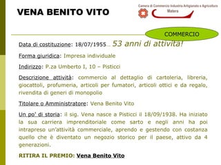 VENA BENITO VITO Data di costituzione : 18/07/1955 …   53 anni di attività! Forma giuridica :  Impresa individuale  Indirizzo :  P.za Umberto I, 10 – Pisticci Descrizione attività :  commercio al dettaglio di cartoleria, libreria, giocattoli, profumeria, articoli per fumatori, articoli ottici e da regalo, rivendita di generi di monopolio Titolare o Amministratore :  Vena Benito Vito  Un po’ di storia :  il sig. Vena nasce a Pisticci il 18/09/1938. Ha iniziato la sua carriera imprenditoriale come sarto e negli anni ha poi intrapreso un’attività commerciale, aprendo e gestendo con costanza quello che è diventato un negozio storico per il paese, attivo da 4 generazioni. RITIRA IL PREMIO:  Vena Benito Vito COMMERCIO 