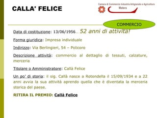 CALLA' FELICE Data di costituzione : 13/06/1956 …   52 anni di attività! Forma giuridica :  Impresa individuale  Indirizzo :  Via Berlingieri, 54 – Policoro Descrizione attività :  commercio al dettaglio di tessuti, calzature, merceria Titolare o Amministratore :  Callà Felice  Un po’ di storia :  il sig. Callà nasce a Rotondella il 15/09/1934 e a 22 anni avvia la sua attività aprendo quella che è diventata la merceria storica del paese. RITIRA IL PREMIO:  Callà Felice COMMERCIO 