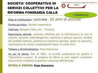 SOCIETA' COOPERATIVA DI SERVIZI COLLETTIVI PER LA RIFORMA FONDIARIA CALLE Data di costituzione : 13/07/1956 …   52 anni di attività! Forma giuridica :  Società cooperativa Indirizzo :  Borgata Calle, snc – Tricarico Descrizione attività :  acquisto collettivo per la distribuzione ai soci di concimi, sementi, anticrittogamici, macchine e attrezzi agricoli, vendita dei prodotti ottenuti, gestione di macchine agricole, spacci di consumo, macinazione di cereali, autotrasporto merci in conto terzi Titolare o Amministratore :  Pepe Domenico  Un po’ di storia :  fino al 1981, la società cooperativa ha gestito il “Salumificio Lucano”. Si propone di offrire ai soci migliori condizioni economiche mediante la gestione associata dell’azienda. RITIRA IL PREMIO:  Pepe Domenico COMMERCIO 