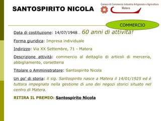 SANTOSPIRITO NICOLA Data di costituzione : 14/07/1948 …   60 anni di attività! Forma giuridica :  Impresa individuale Indirizzo :  Via XX Settembre, 71 - Matera Descrizione attività :  commercio al dettaglio di articoli di merceria, abbigliamento, corsetteria Titolare o Amministratore :  Santospirito Nicola Un po’ di storia :  i l sig. Santospirito nasce a Matera il 14/01/1925 ed è tuttora impegnato nella gestione di uno dei negozi storici situato nel centro di Matera. RITIRA IL PREMIO:  Santospirito Nicola COMMERCIO 