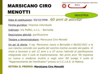 MARSICANO CIRO  MENOTTI Data di costituzione : 03/12/1948 …   60 anni di attività! Forma giuridica :  Impresa individuale Indirizzo :  Via Maffei, s.n.c. - Bernalda Descrizione attività :  panificazione Titolare o Amministratore :  Marsicano Ciro Menotti Un po’ di storia :  i l sig. Marsicano nasce a Bernalda il 06/02/1921 e la sua nascita coincide con quella del vecchio mulino avviato dal padre. Vi inizia a lavorare a soli 12 anni e a 27 avvia l’attività di panificazione integrando così il ciclo di trasformazione. Nei primi anni ’50 impianta un nuovo e moderno mulino e negli anni ’60 svolge il ruolo di “Rappresentante dei Panificatori” presso la C.C.I.A.A. di Matera. RITIRA IL PREMIO:  Marsicano Ciro Menotti INDUSTRIA 