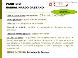 PANIFICIO  BARBALINARDO GAETANO Data di costituzione : 04/05/1949 …   59 anni di attività! Forma giuridica :  Società in nome collettivo Indirizzo :  C.so Margherita, 80 - Pisticci Descrizione attività :  panificio e commercio al dettaglio di generi alimentari Titolare o Amministratore :  Esposito Leonardo Un po’ di storia :  i l panificio nasce storicamente per le mani di Barbalinardo Gaetano, Plati Paolo e Lazzazzera Lucia. Con gli anni la loro attività si è ampliata mediante l’istituzione di ulteriori unità locali con funzione di laboratorio e negozio e con il passaggio ai figli dei titolari iniziali. RITIRA IL PREMIO:  Barbalinardo Gaetano INDUSTRIA 