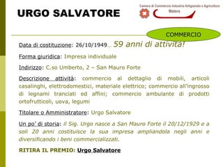 URGO SALVATORE Data di costituzione : 26/10/1949 …   59 anni di attività! Forma giuridica :  Impresa individuale Indirizzo :  C.so Umberto, 2 – San Mauro Forte Descrizione attività :  commercio al dettaglio di mobili, articoli casalinghi, elettrodomestici, materiale elettrico; commercio all’ingrosso di legnami tranciati ed affini; commercio ambulante di prodotti ortofrutticoli, uova, legumi Titolare o Amministratore :  Urgo Salvatore Un po’ di storia :  i l Sig. Urgo nasce a San Mauro Forte il 20/12/1929 e a soli 20 anni costituisce la sua impresa ampliandola negli anni e diversificando i beni commercializzati. RITIRA IL PREMIO:  Urgo Salvatore COMMERCIO 