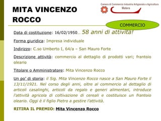 MITA VINCENZO  ROCCO Data di costituzione : 16/02/1950 …   58 anni di attività! Forma giuridica :  Impresa individuale Indirizzo :  C.so Umberto I, 64/a – San Mauro Forte Descrizione attività :  commercio al dettaglio di prodotti vari; frantoio oleario Titolare o Amministratore :  Mita Vincenzo Rocco Un po’ di storia :  i l Sig. Mita Vincenzo Rocco nasce a San Mauro Forte il 13/11/1921. Nel corso degli anni, oltre al commercio al dettaglio di articoli casalinghi, articoli da regalo e generi alimentari, introduce l’attività agricola di coltivazione di cereali e costituisce un frantoio oleario. Oggi è il figlio Pietro a gestire l’attività. RITIRA IL PREMIO:  Mita Vincenzo Rocco COMMERCIO 