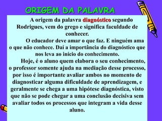 ORIGEM DA PALAVRA
         A origem da palavra diagnóstico segundo
    Rodrigues, vem do grego e significa faculdade de
                         conhecer.
        O educador deve amar o que faz. E ninguém ama
o que não conhece. Daí a importância do diagnóstico que
            nos leva ao início do conhecimento.
     Hoje, é o aluno quem elabora o seu conhecimento,
o professor somente ajuda na mediação desse processo,
  por isso é importante avaliar ambos no momento de
  diagnosticar alguma dificuldade de aprendizagem, e
 geralmente se chega a uma hipótese diagnóstica, visto
 que não se pode chegar a uma conclusão decisiva sem
  avaliar todos os processos que integram a vida desse
                           aluno.
 