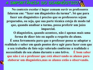 A IMPORTÂNCIA DO DIAGNÓSTICO
      No contexto escolar é lugar comum ouvir os professores
  falarem em: "fazer um diagnóstico da turma". Só que para
    fazer um diagnóstico é preciso que os professores sejam
 preparados, ou seja, que sua parte técnica esteja de modo tal
     que, quando analisar a turma, possa proferir um juízo
                            imparcial.
       O diagnóstico, quando acontece, não é apenas mais uma
        forma de dizer isto ou aquilo a respeito do aluno.
    É uma ferramenta para que o professor possa se adaptar a
realidade e saber em quais pontos deve agir para fazer com que
  o seu trabalho de fato seja valorado conforme a realidade e
 necessidade do seu aluno durante o ano letivo. É bom saber
  que não é só o professor que está observando os alunos para
  elaborar um diagnóstico,mas os alunos estão o observando.
 