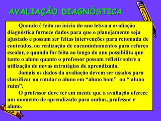 AVALIAÇÃO DIAGNÓSTICA
      Quando é feita no início do ano letivo a avaliação
diagnóstica fornece dados para que o planejamento seja
ajustado e possam ser feitas intervenções para retomada de
conteúdos, ou realização de encaminhamentos para reforço
escolar, e quando for feita ao longo do ano possibilita que
tanto o aluno quanto o professor possam refletir sobre a
utilização de novas estratégias de aprendizado.
      Jamais os dados da avaliação devem ser usados para
classificar ou rotular o aluno em “aluno bom” ou “ aluno
ruim”.
      O professor deve ter em mente que a avaliação oferece
um momento de aprendizado para ambos, professor e
aluno.
 