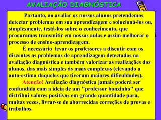 AVALIAÇÃO DIAGNÓSTICA
       Portanto, ao avaliar os nossos alunos pretendemos
detectar problemas em sua aprendizagem e solucioná-los ou,
simplesmente, testá-los sobre o conhecimento, que
procuramos transmitir em nossas aulas e assim melhorar o
processo de ensino-aprendizagem.
      É necessário levar os professores a discutir com os
discentes os problemas de aprendizagem detectados na
avaliação diagnóstica e também valorizar as realizações dos
alunos, das mais simples às mais complexas (elevando a
auto-estima daqueles que tiveram maiores dificuldades).
      Atenção! Avaliação diagnóstica jamais poderá ser
confundida com a ideia de um "professor bonzinho" que
distribui valores positivos em grande quantidade para,
muitas vezes, livrar-se de aborrecidas correções de provas e
trabalhos.
 