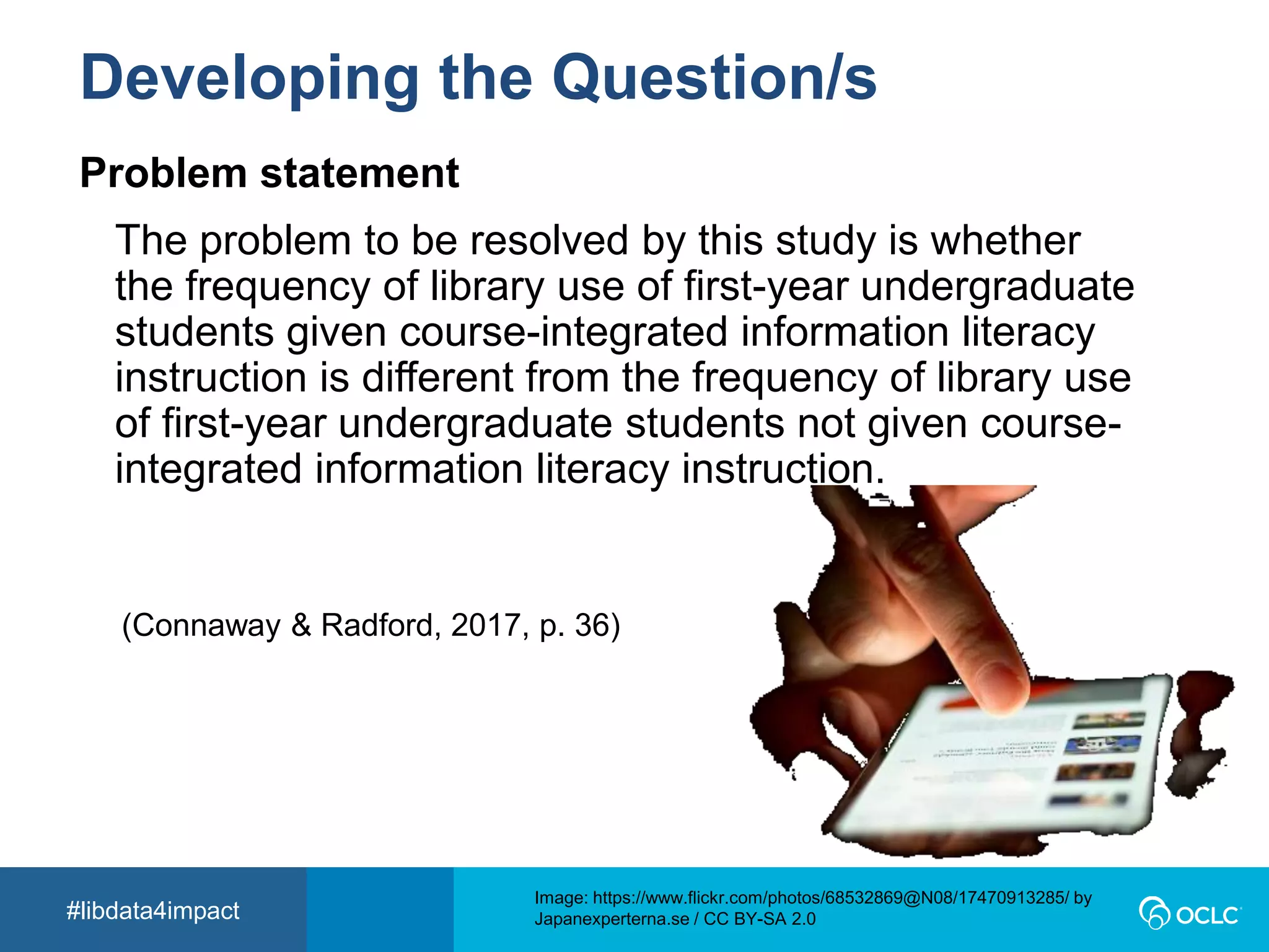 #libdata4impact
Developing the Question/s
Image: https://www.flickr.com/photos/113026679@N03/14720199210 by David
Mulder / CC BY-SA 2.0
The problem to be resolved by this study is whether
the frequency of library use of first-year undergraduate
students given course-integrated information literacy
instruction is different from the frequency of library use
of first-year undergraduate students not given course-
integrated information literacy instruction.
(Connaway & Radford, 2017, p. 36)
Image: https://www.flickr.com/photos/68532869@N08/17470913285/ by
Japanexperterna.se / CC BY-SA 2.0
Problem statement
 