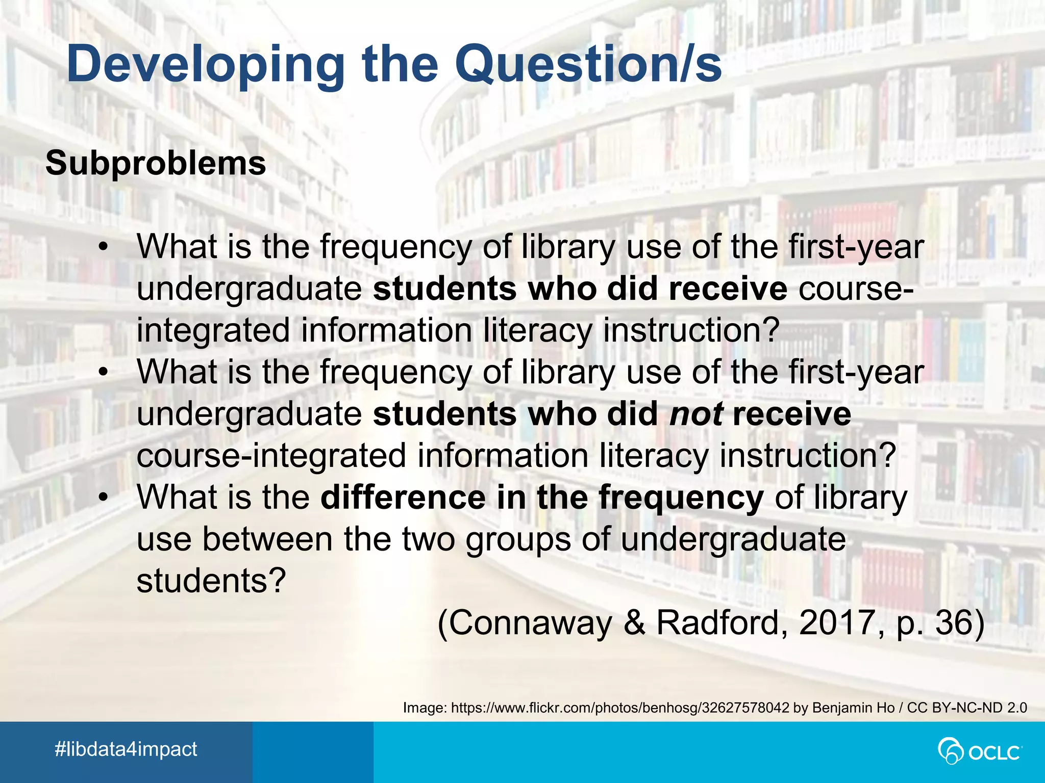 #libdata4impact
Developing the Question/s
Subproblems
• What is the frequency of library use of the first-year
undergraduate students who did receive course-
integrated information literacy instruction?
• What is the frequency of library use of the first-year
undergraduate students who did not receive
course-integrated information literacy instruction?
• What is the difference in the frequency of library
use between the two groups of undergraduate
students?
(Connaway & Radford, 2017, p. 36)
Image: https://www.flickr.com/photos/benhosg/32627578042 by Benjamin Ho / CC BY-NC-ND 2.0
 