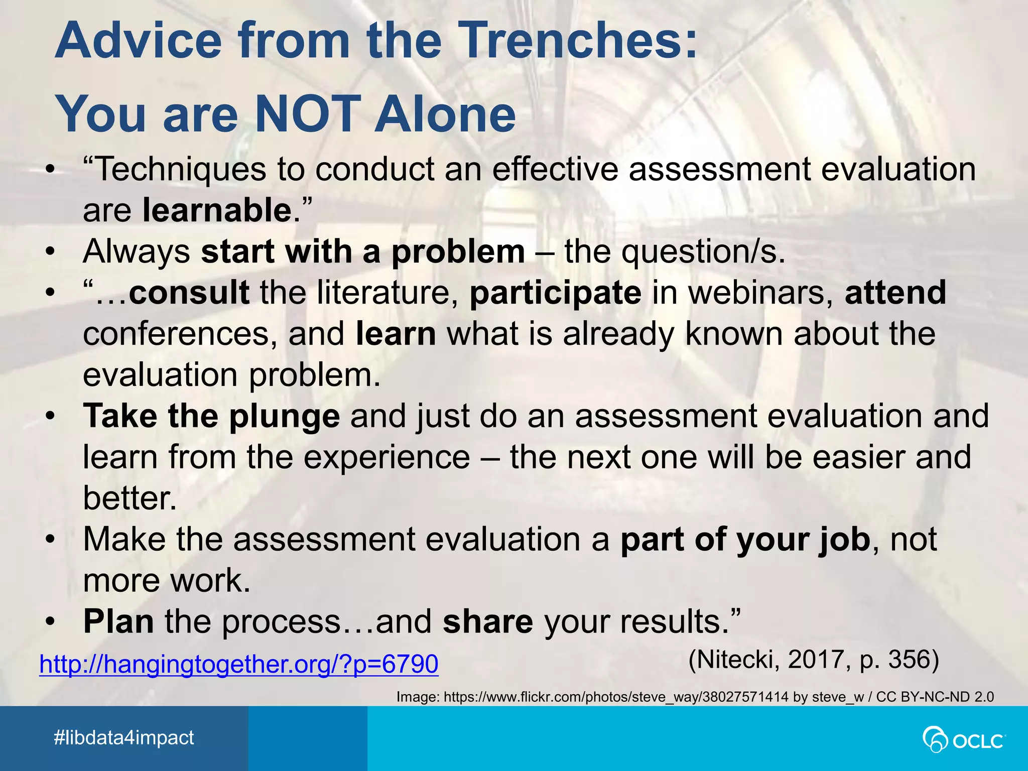 #libdata4impact
Advice from the Trenches:
You are NOT Alone
• “Techniques to conduct an effective assessment evaluation
are learnable.”
• Always start with a problem – the question/s.
• “…consult the literature, participate in webinars, attend
conferences, and learn what is already known about the
evaluation problem.
• Take the plunge and just do an assessment evaluation and
learn from the experience – the next one will be easier and
better.
• Make the assessment evaluation a part of your job, not
more work.
• Plan the process…and share your results.”
(Nitecki, 2017, p. 356)
Image: https://www.flickr.com/photos/steve_way/38027571414 by steve_w / CC BY-NC-ND 2.0
http://hangingtogether.org/?p=6790
 