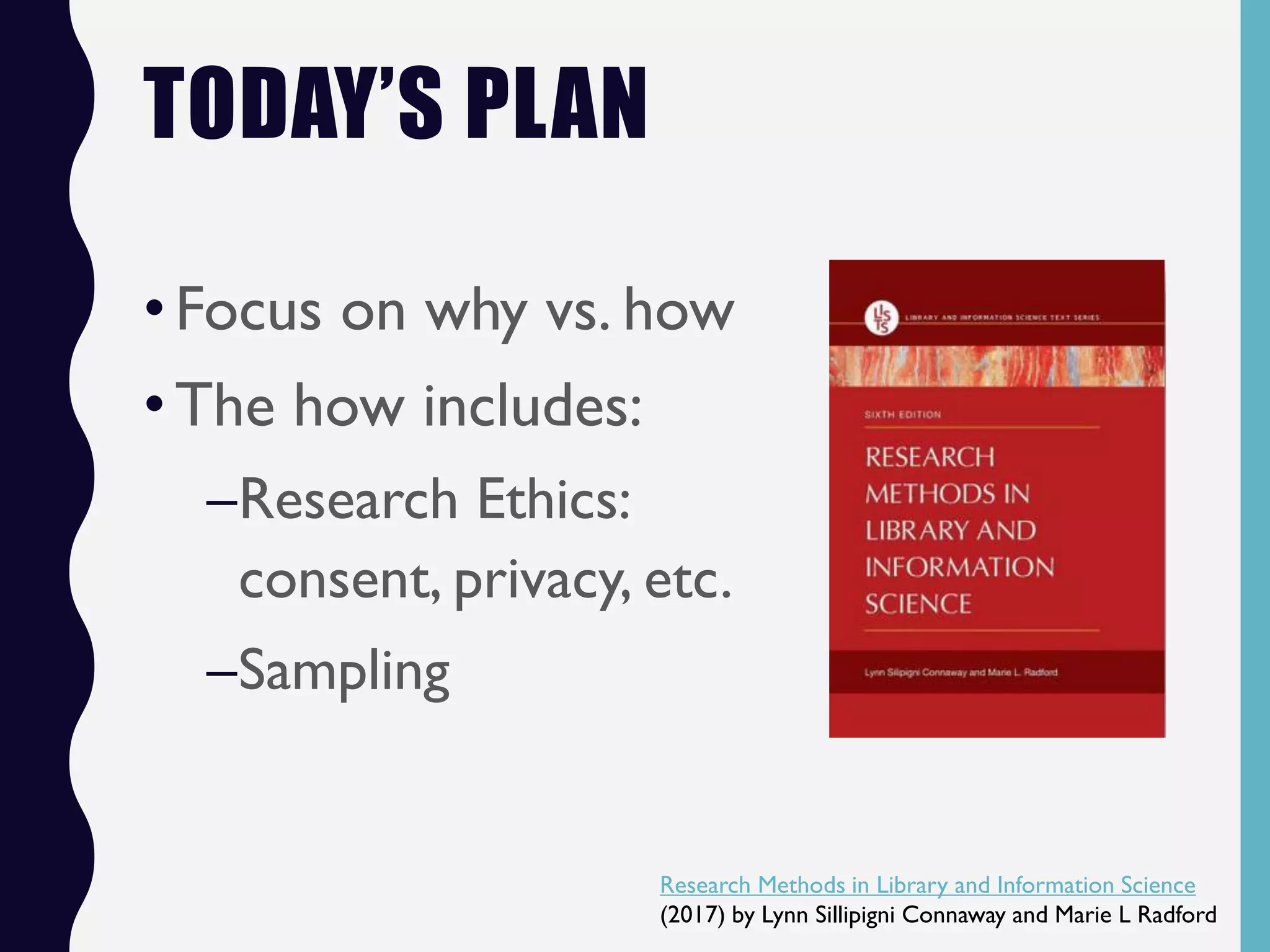 TODAY’S PLAN
•Focus on why vs. how
•The how includes:
–Research Ethics:
consent, privacy, etc.
–Sampling
Research Methods in Library and Information Science
(2017) by Lynn Sillipigni Connaway and Marie L Radford
 