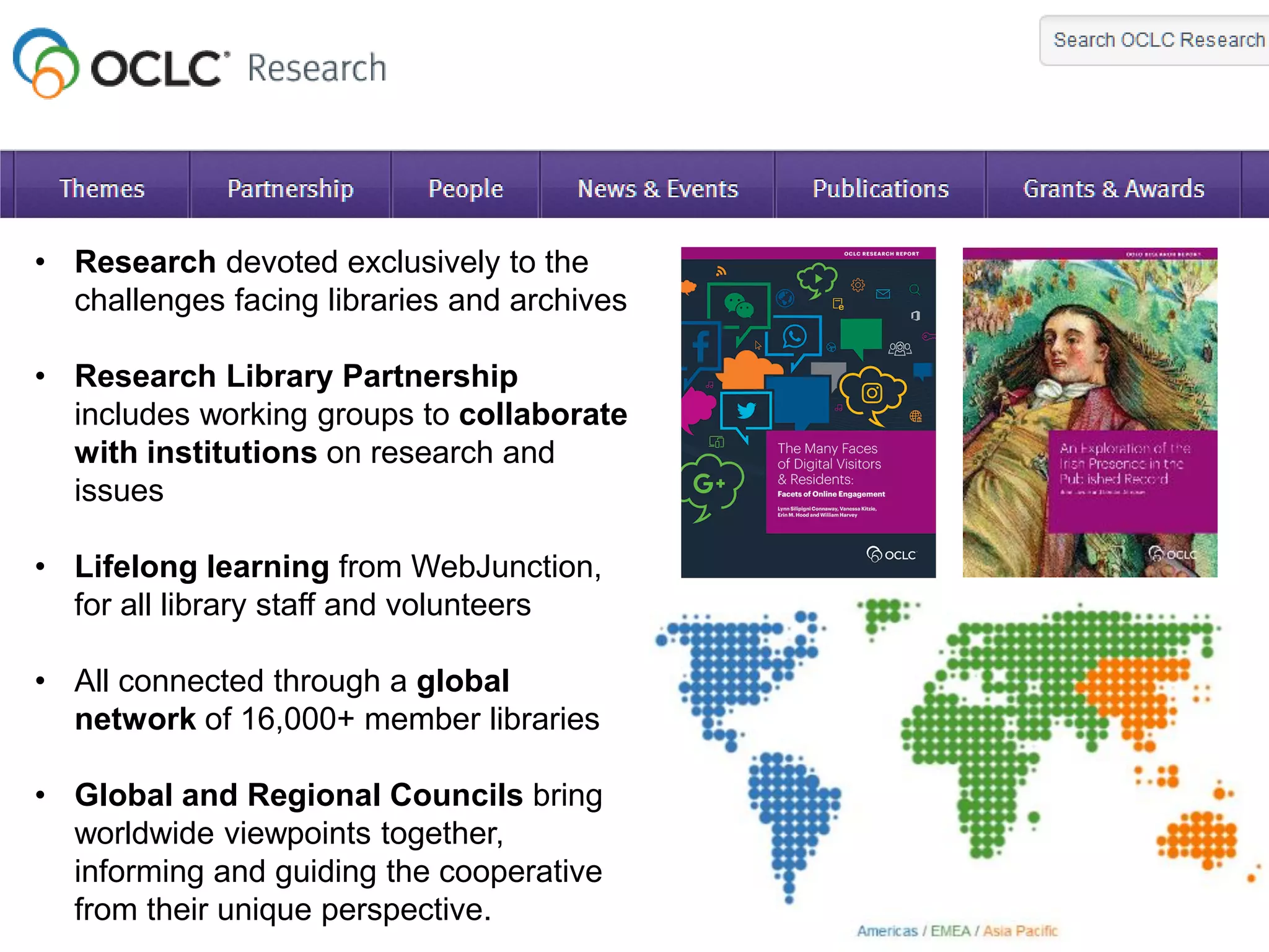 • Research devoted exclusively to the
challenges facing libraries and archives
• Research Library Partnership
includes working groups to collaborate
with institutions on research and
issues
• Lifelong learning from WebJunction,
for all library staff and volunteers
• All connected through a global
network of 16,000+ member libraries
• Global and Regional Councils bring
worldwide viewpoints together,
informing and guiding the cooperative
from their unique perspective.
 