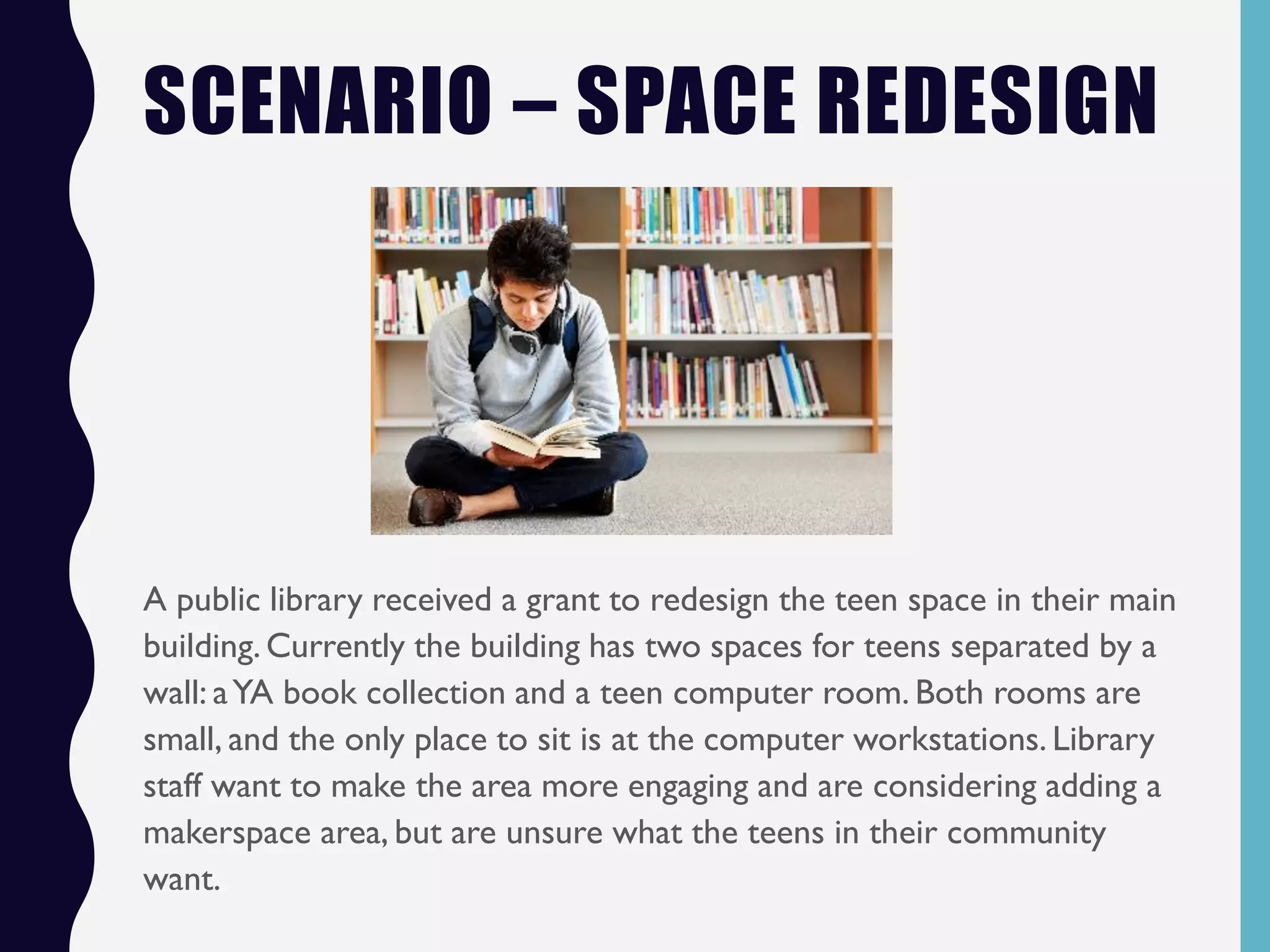 SCENARIO – SPACE REDESIGN
A public library received a grant to redesign the teen space in their main
building.Currently the building has two spaces for teens separated by a
wall: aYA book collection and a teen computer room. Both rooms are
small, and the only place to sit is at the computer workstations. Library
staff want to make the area more engaging and are considering adding a
makerspace area, but are unsure what the teens in their community
want.
 