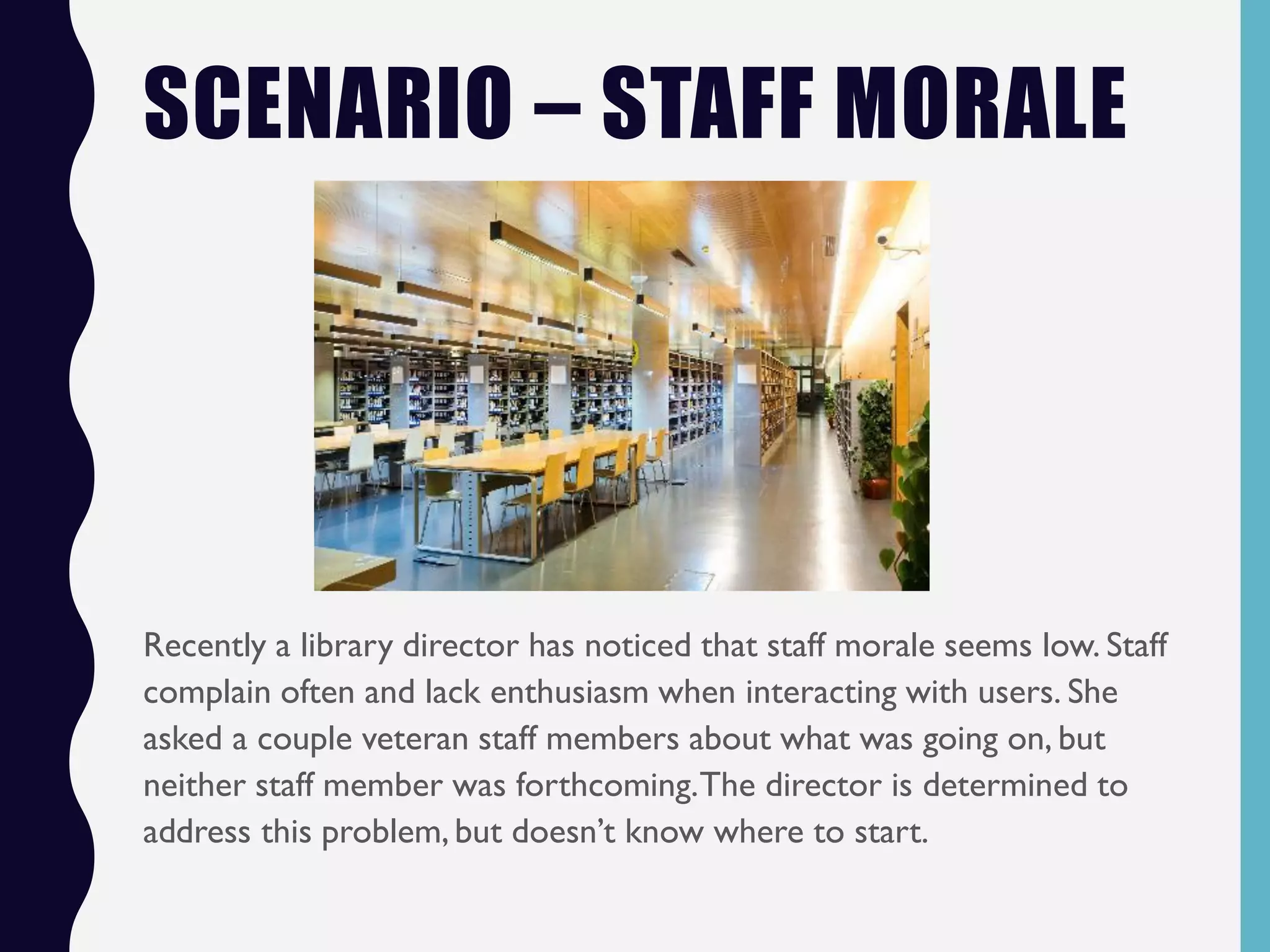 SCENARIO – STAFF MORALE
Recently a library director has noticed that staff morale seems low. Staff
complain often and lack enthusiasm when interacting with users. She
asked a couple veteran staff members about what was going on, but
neither staff member was forthcoming.The director is determined to
address this problem, but doesn’t know where to start.
 