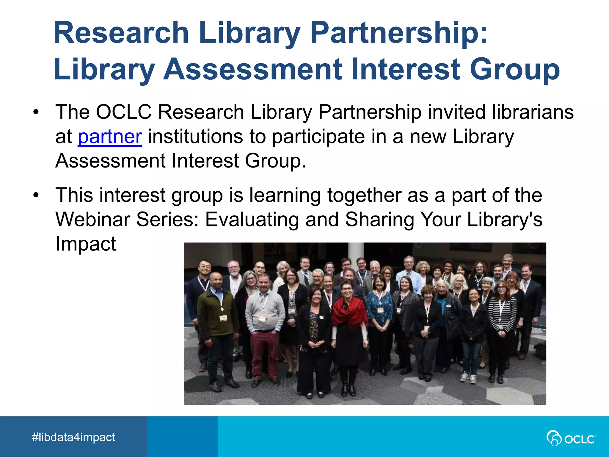 #libdata4impact
Research Library Partnership:
Library Assessment Interest Group
• The OCLC Research Library Partnership invited librarians
at partner institutions to participate in a new Library
Assessment Interest Group.
• This interest group is learning together as a part of the
Webinar Series: Evaluating and Sharing Your Library's
Impact
 