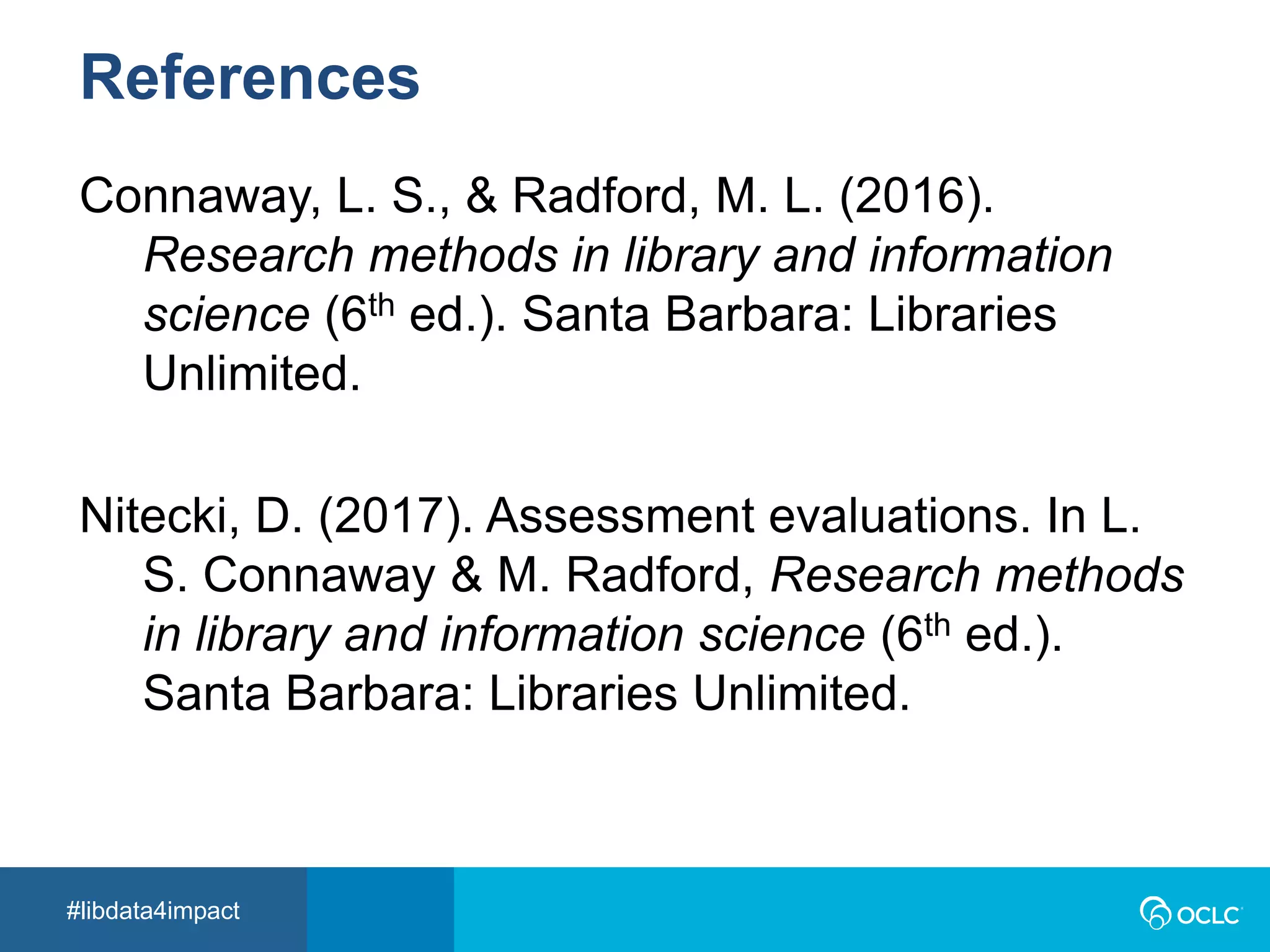 #libdata4impact
References
Connaway, L. S., & Radford, M. L. (2016).
Research methods in library and information
science (6th ed.). Santa Barbara: Libraries
Unlimited.
Nitecki, D. (2017). Assessment evaluations. In L.
S. Connaway & M. Radford, Research methods
in library and information science (6th ed.).
Santa Barbara: Libraries Unlimited.
 