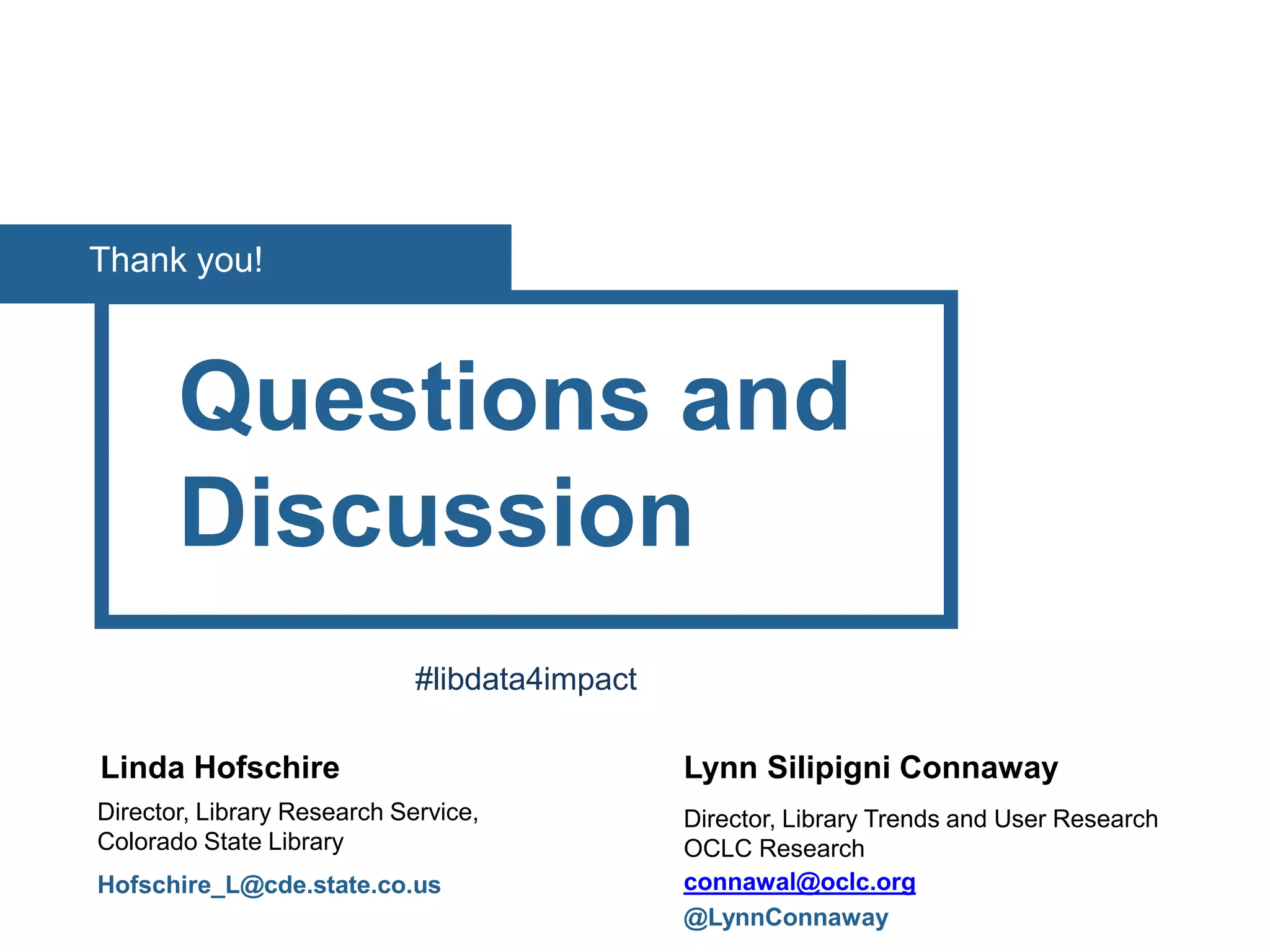 Questions and
Discussion
Linda Hofschire
Director, Library Research Service,
Colorado State Library
Hofschire_L@cde.state.co.us
Thank you!
Lynn Silipigni Connaway
Director, Library Trends and User Research
OCLC Research
connawal@oclc.org
@LynnConnaway
#libdata4impact
 