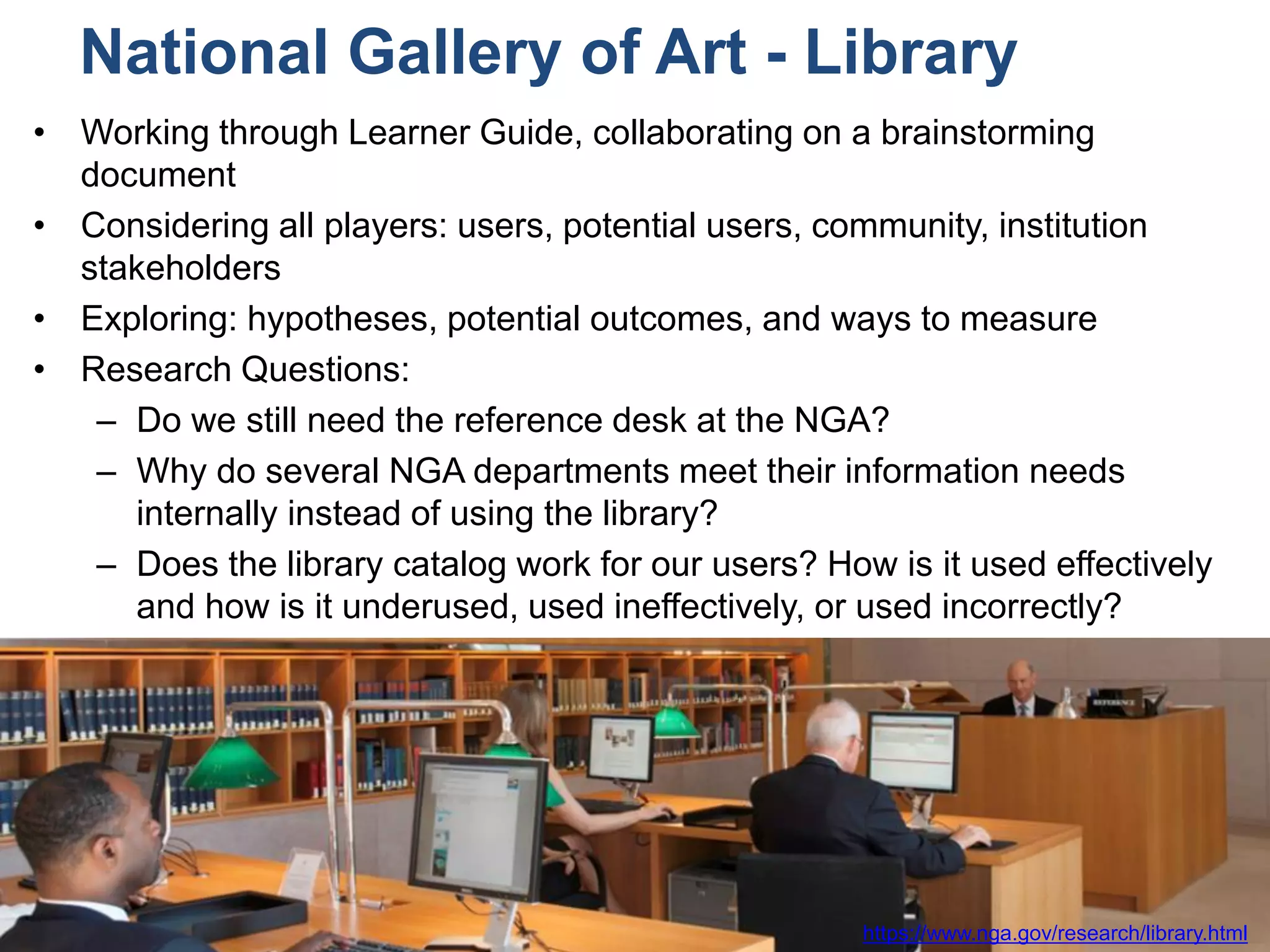 #libdata4impact
National Gallery of Art - Library
• Working through Learner Guide, collaborating on a brainstorming
document
• Considering all players: users, potential users, community, institution
stakeholders
• Exploring: hypotheses, potential outcomes, and ways to measure
• Research Questions:
– Do we still need the reference desk at the NGA?
– Why do several NGA departments meet their information needs
internally instead of using the library?
– Does the library catalog work for our users? How is it used effectively
and how is it underused, used ineffectively, or used incorrectly?
https://www.nga.gov/research/library.html
 