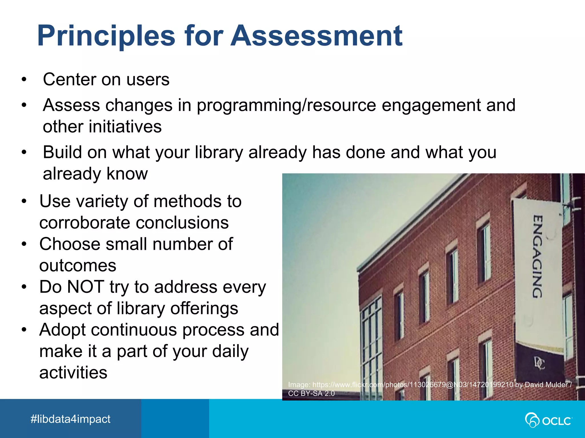 #libdata4impact
Principles for Assessment
• Center on users
• Assess changes in programming/resource engagement and
other initiatives
• Build on what your library already has done and what you
already know
Image: https://www.flickr.com/photos/113026679@N03/14720199210 by David Mulder /
CC BY-SA 2.0
• Use variety of methods to
corroborate conclusions
• Choose small number of
outcomes
• Do NOT try to address every
aspect of library offerings
• Adopt continuous process and
make it a part of your daily
activities
 