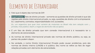 ● Fato que é objeto das normas de DIP.
● Jusprivatista = fato de direito privado – somente as questões de direito privado é que são
regidas pelo direito internacional privado, ou seja, questões de direito civil e empresarial.
Ex.: casamento, contratos, responsabilidade civil, sucessões.
Ex.: um argentino que quer tirar carteira de motorista no Brasil não tem relação com direito
privado, mas público. Assim, a regra do domicílio não se aplica.
● É um fato de direito privado que tem conexão internacional à é necessário ter o
elemento de estraneidade.
● As normas de direito internacional privado são normas de direito público, ou seja, as
partes não podem dispor.
● Na verdade, o nome Direito Internacional Privado pode causar problemas, pois são
normas de direito interno (LINDB) e é público. Seu nome se refere ao fato de reger
relações privadas com elemento de estraneidade.
Elemento de Estraneidade
 