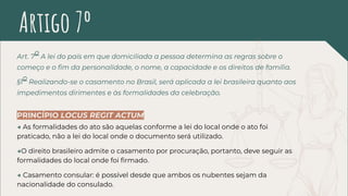 Art. 7
o
A lei do país em que domiciliada a pessoa determina as regras sobre o
começo e o ﬁm da personalidade, o nome, a capacidade e os direitos de família.
§1
o
Realizando-se o casamento no Brasil, será aplicada a lei brasileira quanto aos
impedimentos dirimentes e às formalidades da celebração.
PRINCÍPIO LOCUS REGIT ACTUM
→ As formalidades do ato são aquelas conforme a lei do local onde o ato foi
praticado, não a lei do local onde o documento será utilizado.
→O direito brasileiro admite o casamento por procuração, portanto, deve seguir as
formalidades do local onde foi ﬁrmado.
→ Casamento consular: é possível desde que ambos os nubentes sejam da
nacionalidade do consulado.
Artigo 7º
 