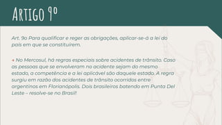Art. 9o Para qualiﬁcar e reger as obrigações, aplicar-se-á a lei do
país em que se constituírem.
→ No Mercosul, há regras especiais sobre acidentes de trânsito. Caso
as pessoas que se envolveram no acidente sejam do mesmo
estado, a competência e a lei aplicável são daquele estado. A regra
surgiu em razão dos acidentes de trânsito ocorridos entre
argentinos em Florianópolis. Dois brasileiros batendo em Punta Del
Leste – resolve-se no Brasil!
Artigo 9º
 