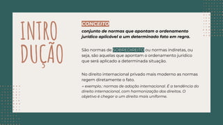 INTRO
DUÇÃO
CONCEITO
conjunto de normas que apontam o ordenamento
jurídico aplicável a um determinado fato em regra.
São normas de SOBREDIREITO ou normas indiretas, ou
seja, são aquelas que apontam o ordenamento jurídico
que será aplicado a determinada situação.
No direito internacional privado mais moderno as normas
regem diretamente o fato.
→ exemplo.: normas de adoção internacional. É a tendência do
direito internacional, com harmonização dos direitos. O
objetivo é chegar a um direito mais uniforme.
 