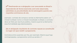 §1
o
Destinando-se a obrigação a ser executada no Brasil e
dependendo de forma essencial, será esta observada,
admitidas as peculiaridades da lei estrangeira quanto aos
requisitos extrínsecos do ato.
exemplo.: contrato de compra e venda na Alemanha sobre um
imóvel no Brasil. Como o imóvel é localizado no Brasil, o contrato
deve ser feito por escritura pública, mesmo que lá na Alemanha
essa formalidade seja desnecessária.
§2o A obrigação resultante do contrato reputa-se constituída
no lugar em que residir o proponente.
Contratos entre ausentes: por fax, por exemplo. Mesmo que haja
contraproposta, o proponente continua sendo o 1°.
 