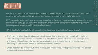 Artigo 10
Art. 10. A sucessão por morte ou por ausência obedece à lei do país em que domiciliado o
defunto ou o desaparecido, qualquer que seja a natureza e a situação dos bens.
§1º A sucessão de bens de estrangeiros, situados no País, será regulada pela lei brasileira em
benefício do cônjuge ou dos ﬁlhos brasileiros, ou de quem os represente, sempre que não
lhes seja mais favorável a lei pessoal do de cujus.
§2
o
A lei do domicílio do herdeiro ou legatário regula a capacidade para suceder.
● A lei mais benéﬁca é veriﬁcada entre a lei do domicílio do de cujus e a brasileira. Ex.: italiano
tinha ﬁlha ilegítima no Brasil. De acordo com a lei italiana, ela não tem direito à herança, mas
aplica-se a lei brasileira e ela herdou o quinhão dela quanto à parcela de bens existentes no
Brasil. O juiz brasileiro só divide os imóveis que estão no Brasil.
● Em se tratando de sucessões, haverá vários juízos sucessórios – cada país aplicando a lei local ao
imóvel onde estiver localizado.
 