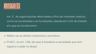 Artigo 11
Art. 11. As organizações destinadas a ﬁns de interesse coletivo,
como as sociedades e as fundações, obedecem à lei do Estado
em que se constituírem.
● Refere-se ao direito corporativo, societário.
● O NCC, no art. 1.126, diz que é brasileira a sociedade que tem
registro e sede no Brasil.
 