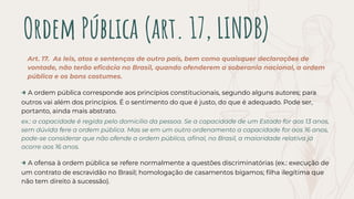 Ordem Pública (art. 17, LINDB)
Art. 17. As leis, atos e sentenças de outro país, bem como quaisquer declarações de
vontade, não terão eﬁcácia no Brasil, quando ofenderem a soberania nacional, a ordem
pública e os bons costumes.
→ A ordem pública corresponde aos princípios constitucionais, segundo alguns autores; para
outros vai além dos princípios. É o sentimento do que é justo, do que é adequado. Pode ser,
portanto, ainda mais abstrato.
ex.: a capacidade é regida pelo domicílio da pessoa. Se a capacidade de um Estado for aos 13 anos,
sem dúvida fere a ordem pública. Mas se em um outro ordenamento a capacidade for aos 16 anos,
pode-se considerar que não ofende a ordem pública, aﬁnal, no Brasil, a maioridade relativa já
ocorre aos 16 anos.
→ A ofensa à ordem pública se refere normalmente a questões discriminatórias (ex.: execução de
um contrato de escravidão no Brasil; homologação de casamentos bígamos; ﬁlha ilegítima que
não tem direito à sucessão).
 