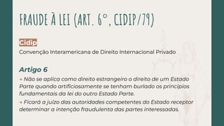 Cidip
Convenção Interamericana de Direito Internacional Privado
Artigo 6
→ Não se aplica como direito estrangeiro o direito de um Estado
Parte quando artiﬁciosamente se tenham burlado os princípios
fundamentais da lei do outro Estado Parte.
→ Ficará a juízo das autoridades competentes do Estado receptor
determinar a intenção fraudulenta das partes interessadas.
FRAUDE À LEI (ART. 6°, CIDIP/79)
 
