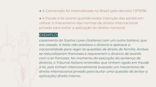 → A Convenção foi internalizada no Brasil pelo decreto 1.979/96.
→ A fraude à lei ocorre quando existe intenção das partes em
utilizar o mecanismo das normas de direito internacional
privado para evitar a aplicação do direito nacional.
EXEMPLO:
casamento da Sophia Loren (italiana) com um outro italiano, que
era casado. A Itália não aceitava o divórcio e aplicava a
nacionalidade para reger as questões de direito de família. Ambos
se naturalizaram franceses e requereram o divórcio de acordo
com a lei francesa. No momento da execução da sentença de
divórcio, o Tribunal Italiano entendeu que tinham agido em fraude
à lei, pois tinham intencionalmente buscado um mecanismo de
direito internacional privado para burlar uma questão de (evitar a
aplicação) direito interno.
 