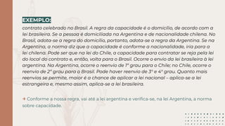 EXEMPLO:
contrato celebrado no Brasil. A regra da capacidade é o domicílio, de acordo com a
lei brasileira. Se a pessoa é domiciliada na Argentina e de nacionalidade chilena. No
Brasil, adota-se a regra do domicílio, portanto, adota-se a regra da Argentina. Se na
Argentina, a norma diz que a capacidade é conforme a nacionalidade, iria para a
lei chilena. Pode ser que na lei do Chile, a capacidade para contratar se reja pela lei
do local do contrato e, então, volta para o Brasil. Ocorre o envio da lei brasileira à lei
argentina. Na Argentina, ocorre o reenvio de 1º grau para o Chile; no Chile, ocorre o
reenvio de 2º grau para o Brasil. Pode haver reenvio de 3° e 4° grau. Quanto mais
reenvios se permite, maior é a chance de aplicar a lei nacional – aplica-se a lei
estrangeira e, mesmo assim, aplica-se a lei brasileira.
→ Conforme a nossa regra, vai até a lei argentina e veriﬁca-se, na lei Argentina, a norma
sobre capacidade.
 