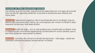 Conceito de Pillet (doutrinador francês)
um direito que tenha sido regularmente adquirido em um país, de acordo
com as leis ali vigentes, pode ser invocado e produzirá seus efeitos em
outro país.
exemplo: casamento bígamo: não é reconhecido em si no Brasil, mas os
efeitos são reconhecidos. Assim, se uma esposa vier morar no Brasil e aqui
requerer alimentos, terá esse direito.
exemplo: dívida de jogo – em si, não poderia ser constituída no Brasil, mas
a cobrança de uma dívida legalmente constituída em outro Estado, que a
permite, pode ser executada no Brasil.
exemplo: contrato de compra e venda de escravos – não paga – pode ser
cobrada a dívida da pessoa se ela estiver no Brasil.
 