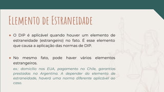 ● O DIP é aplicável quando houver um elemento de
estraneidade (estrangeiro) no fato. É esse elemento
que causa a aplicação das normas de DIP.
● No mesmo fato, pode haver vários elementos
estrangeiros.
ex.: domicílio nos EUA, pagamento no Chile, garantias
prestadas na Argentina. A depender do elemento de
estraneidade, haverá uma norma diferente aplicável ao
caso.
Elemento de Estraneidade
 