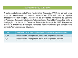 A meta estabelecida pelo Plano Nacional de Educação (PNE) de garantir uma
taxa de atendimento do ensino superior de 30% até 2011 é "quase
impossível" de ser atingida. A análise é do presidente do Instituto de Estudos
e Pesquisas Educacionais Anísio Teixeira (Inep), Reynaldo Fernandes, após a
divulgação dos dados do Censo da Educação Superior de 2007. Há poucos
meses, o ministro da Educação Fernando Haddad afirmou que a meta seria
atingida "sem sombra de dúvidas".
SOBRE O ENSINO SUPERIOR
12,1% Jovens de 18-24 anos matriculados no ensino superior no Brasil
74,1% Matrículas no setor privado, deste 68% no período noturno
25,9 Matrículas no setor público, deste 36% no período noturno
 