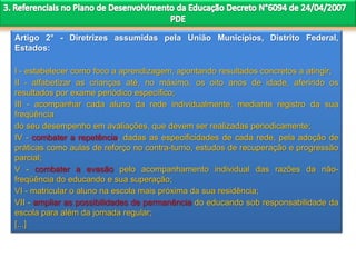 Artigo 2° - Diretrizes assumidas pela União Municípios, Distrito Federal,
Estados:
I - estabelecer como foco a aprendizagem, apontando resultados concretos a atingir;
II - alfabetizar as crianças até, no máximo, os oito anos de idade, aferindo os
resultados por exame periódico específico;
III - acompanhar cada aluno da rede individualmente, mediante registro da sua
freqüência
do seu desempenho em avaliações, que devem ser realizadas periodicamente;
IV - combater a repetência, dadas as especificidades de cada rede, pela adoção de
práticas como aulas de reforço no contra-turno, estudos de recuperação e progressão
parcial;
V - combater a evasão pelo acompanhamento individual das razões da não-
freqüência do educando e sua superação;
VI - matricular o aluno na escola mais próxima da sua residência;
VII - ampliar as possibilidades de permanência do educando sob responsabilidade da
escola para além da jornada regular;
[...]
 