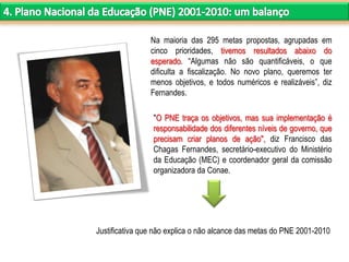 "O PNE traça os objetivos, mas sua implementação é
responsabilidade dos diferentes níveis de governo, que
precisam criar planos de ação", diz Francisco das
Chagas Fernandes, secretário-executivo do Ministério
da Educação (MEC) e coordenador geral da comissão
organizadora da Conae.
Justificativa que não explica o não alcance das metas do PNE 2001-2010
Na maioria das 295 metas propostas, agrupadas em
cinco prioridades, tivemos resultados abaixo do
esperado. “Algumas não são quantificáveis, o que
dificulta a fiscalização. No novo plano, queremos ter
menos objetivos, e todos numéricos e realizáveis”, diz
Fernandes.
 