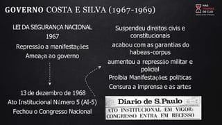 GOVERNO COSTA E SILVA (1967-1969)
LEI DA SEGURANÇA NACIONAL
1967
Repressão a manifestações
Ameaça ao governo
13 de dezembro de 1968
Ato Institucional Número 5 (AI-5)
Fechou o Congresso Nacional
Suspendeu direitos civis e
constitucionais
acabou com as garantias do
habeas-corpus
aumentou a repressão militar e
policial
Proibia Manifestações políticas
Censura a imprensa e as artes
 