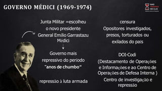GOVERNO MÉDICI (1969-1974)
Junta Militar =escolheu
o novo presidente
General Emílio Garrastazu
Médici
Governo mais
repressivo do período
"anos de chumbo“
repressão à luta armada
censura
Opositores investigados,
presos, torturados ou
exilados do país
DOI-Codi
(Destacamento de Operações
e Informações e ao Centro de
Operações de Defesa Interna )
Centro de investigação e
repressão
 