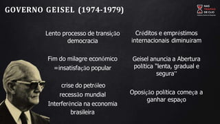 GOVERNO GEISEL (1974-1979)
Lento processo de transição
democracia
Fim do milagre econômico
=insatisfação popular
crise do petróleo
recessão mundial
Interferência na economia
brasileira
Créditos e empréstimos
internacionais diminuíram
Geisel anuncia a Abertura
política “lenta, gradual e
segura”
Oposição política começa a
ganhar espaço
 
