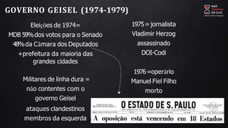 GOVERNO GEISEL (1974-1979)
Eleições de 1974=
MDB 59%dos votos para o Senado
48%da Câmara dos Deputados
+prefeitura da maioria das
grandes cidades
Militares de linha dura =
não contentes com o
governo Geisel
ataques clandestinos
membros da esquerda
1975= jornalista
Vladimir Herzog
assassinado
DOI-Codi
1976=operário
Manuel Fiel Filho
morto
 