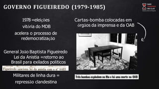 GOVERNO FIGUEIREDO (1979-1985)
1978=eleições
vitória do MDB
acelera o processo de
redemocratização
General João Baptista Figueiredo
Lei da Anistia =retorno ao
Brasil para exilados políticos
Militares de linha dura =
repressão clandestina
Cartas-bomba colocadas em
órgãos da imprensa e da OAB
 