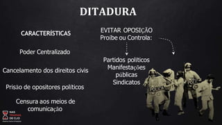EVITAR OPOSIÇÃO
Proíbe ou Controla:
Partidos políticos
Manifestações
públicas
Sindicatos
DITADURA
CARACTERÍSTICAS
Poder Centralizado
Cancelamento dos direitos civis
Prisão de opositores políticos
Censura aos meios de
comunicação
 