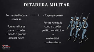 DITADURA MILITAR
Forma de ditadura
+comum
Forças militares
tomam o poder
Usando o próprio
arsenal bélico
= força que possui
Forças Armadas
contra o poder
político constituído
=
muito difícil
contra-atacar
 