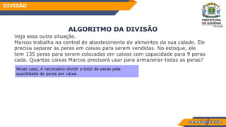 Veja essa outra situação.
Marcos trabalha na central de abastecimento de alimentos da sua cidade. Ele
precisa separar as peras em caixas para serem vendidas. No estoque, ele
tem 135 peras para serem colocadas em caixas com capacidade para 9 peras
cada. Quantas caixas Marcos precisará usar para armazenar todas as peras?
ALGORITMO DA DIVISÃO
DIVISÃO
Neste caso, é necessário dividir o total de peras pela
quantidade de peras por caixa.
 
