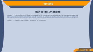 Banco de Imagens
Imagem 1 - Monitor Mercantil, Sete em 10 usuários de cartão de crédito costumam parcelar as compras. URL
https://monitormercantil.com.br/sete-em-10-usuarios-de-cartao-de-credito-costumam-parcelar-as-compras/
Imagem 2 - Casaco na promoção - produzida no canva.com.
DIVISÃO
 
